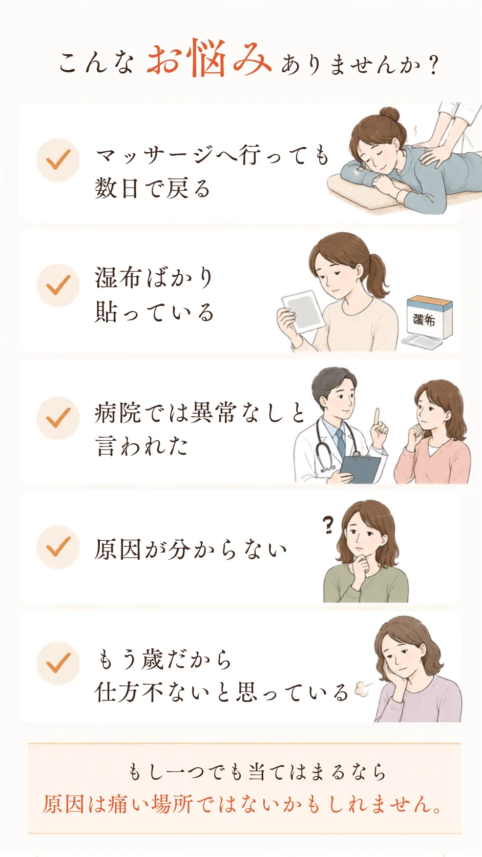 こんなお悩みありませんか? マッサージへ行っても数日で戻る/湿布ばかり貼っている/病院では異常なしと言われた/原因が分からない/もう歳だから仕方ないと思っている。もし一つでも当てはまるなら、原因は痛い場所ではないかもしれません。